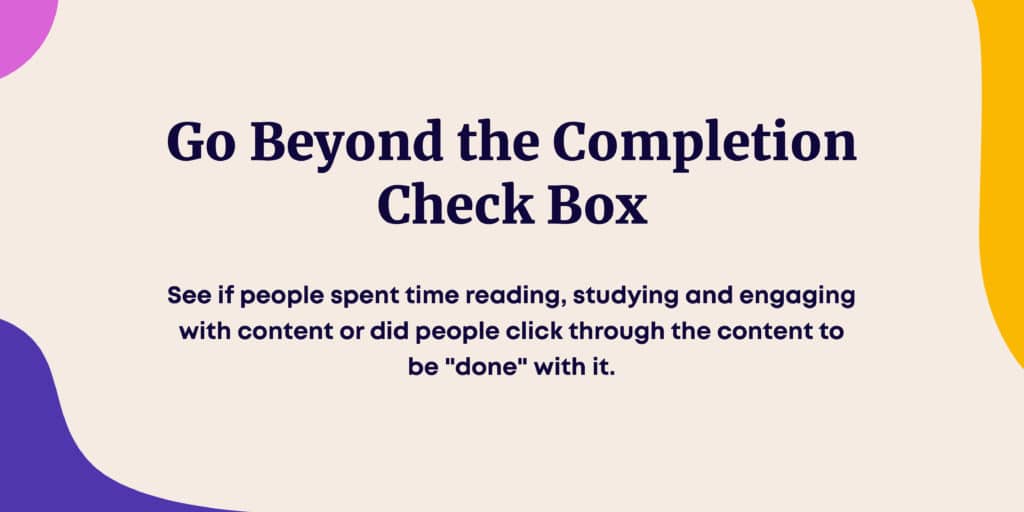 Go beyond the completion check box and see if people spent time reading, studying and engaging with content or did people click through the content to be "done" with it. 