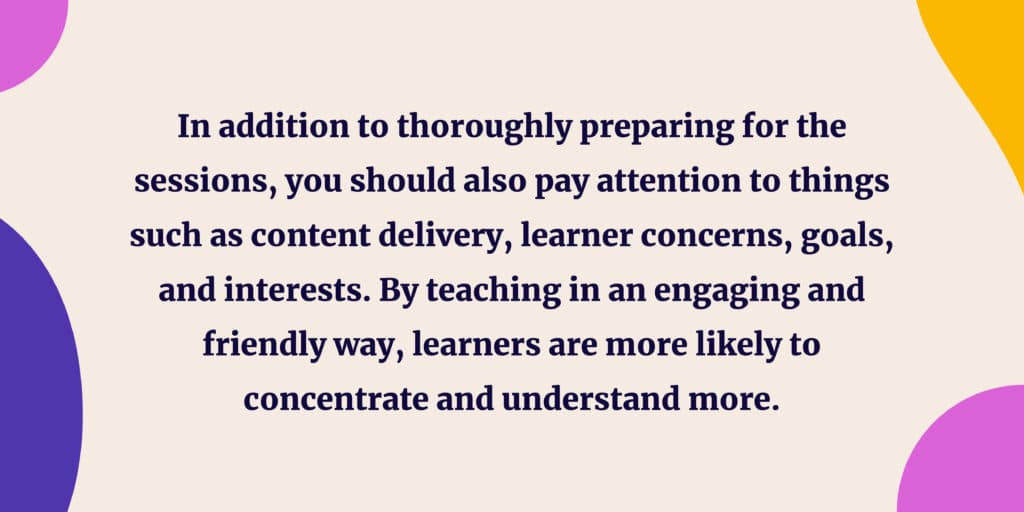 In addition to thoroughly preparing for the sessions, you should also pay attention to things such as content delivery, learner concerns, goals, and interests. By teaching in an engaging and friendly way, learners are more likely to concentrate and understand more. 