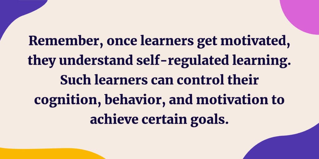 Remember, once learners get motivated, they understand self-regulated learning. Such learners can control their cognition, behavior, and motivation to achieve certain goals. 