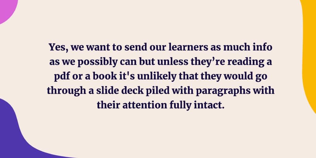 Yes, we want to send our learners as much info as we possibly can but unless they’re reading a pdf or a book it's unlikely that they would go through a slide deck piled with paragraphs with their attention fully intact