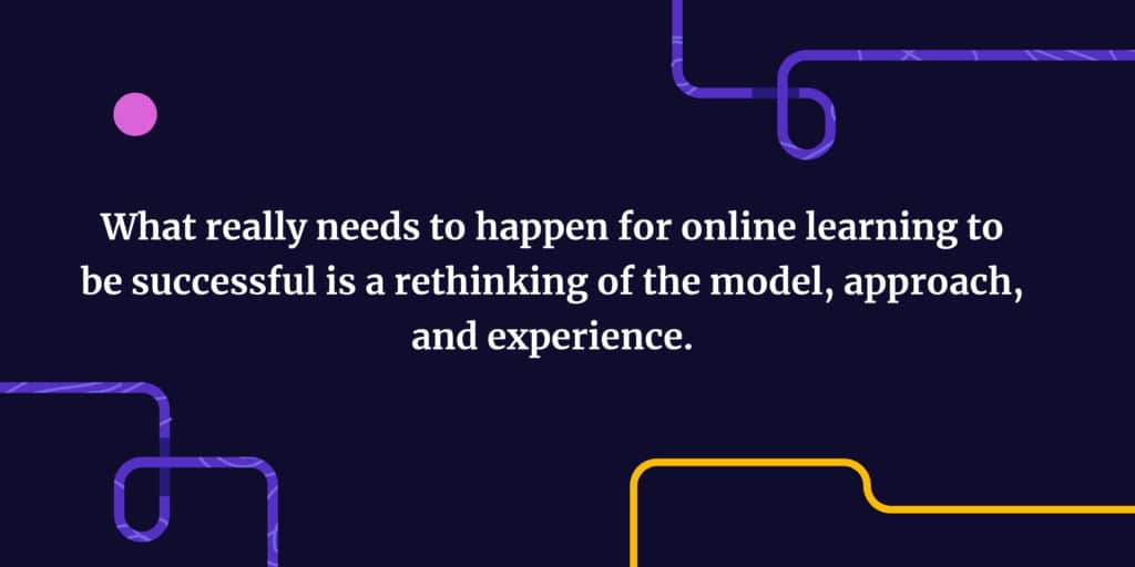What really needs to happen for online learning to be successful is a rethinking of the model, approach, and experience