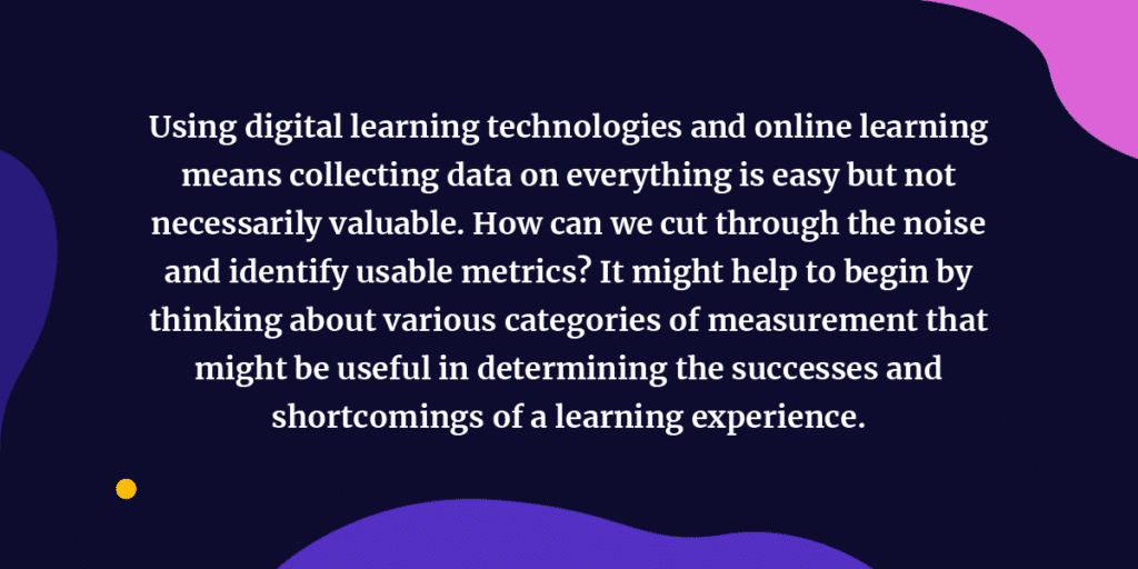 Using digital learning technologies and online learning means collecting data on everything is easy but not necessarily valuable. How can we cut through the noise and identify usable metrics? It might help to begin by thinking about various categories of measurement that might be useful in determining the successes and shortcomings of a learning experience.