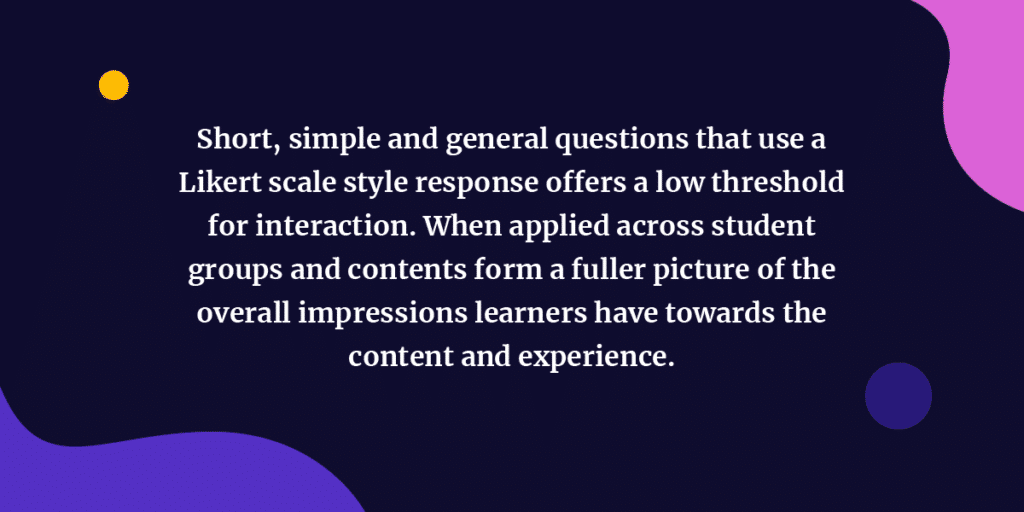 Short, simple and general questions that use a Likert scale style response offers a low threshold for interaction. When applied across student groups and contents form a fuller picture of the overall impressions learners have towards the content and experience.
