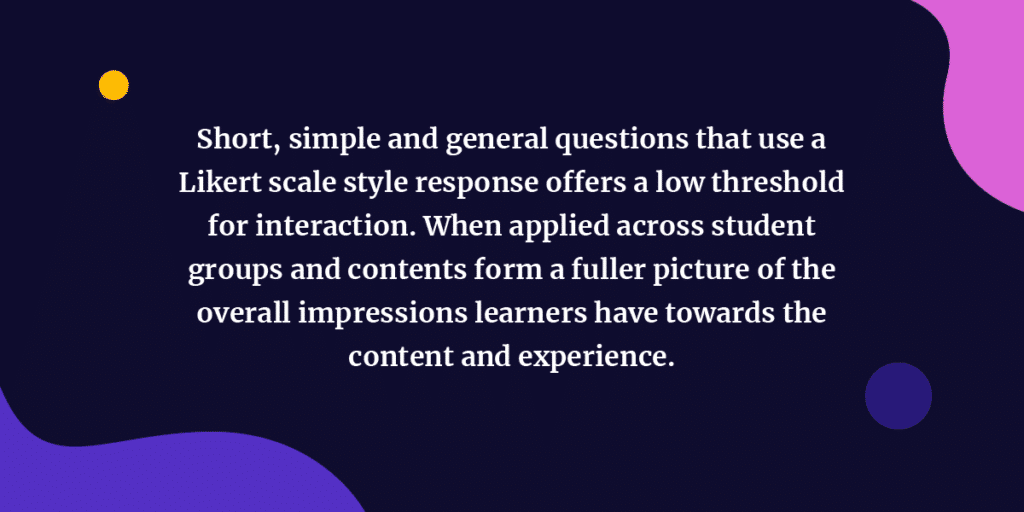 Short, simple and general questions that use a Likert scale style response offers a low threshold for interaction. When applied across student groups and contents form a fuller picture of the overall impressions learners have towards the content and experience. 