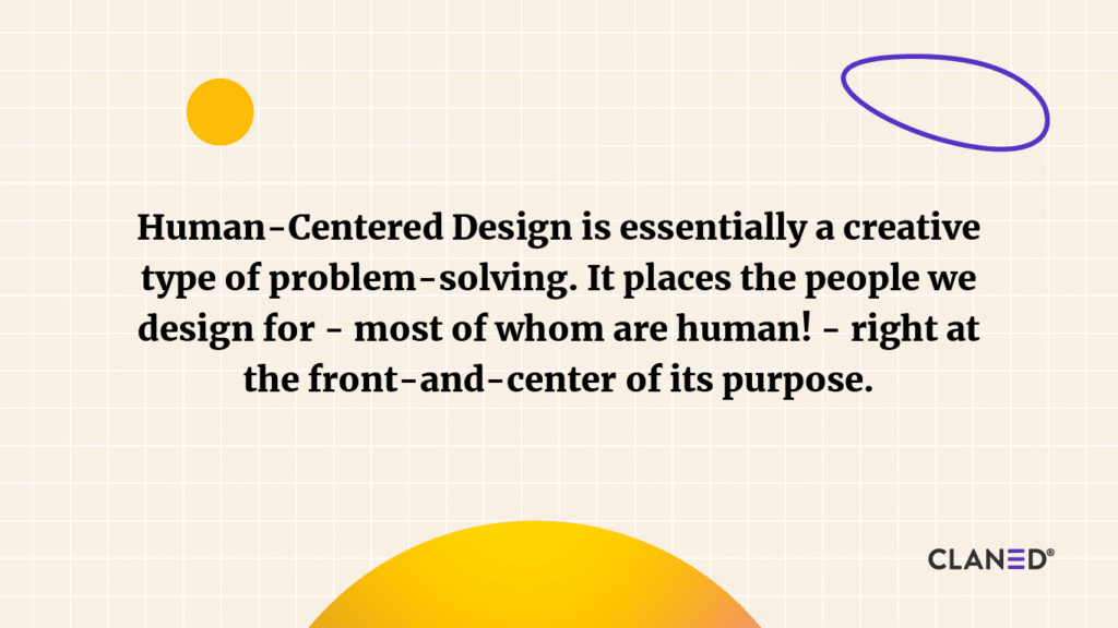 Human-Centered Design is essentially a creative type of problem-solving. It places the people we design for - most of whom are human! - right at the front-and-center of its purpose. 