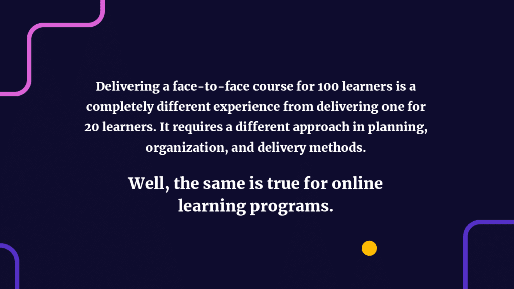 Delivering a face-to-face course for 100 learners is a completely different experience from delivering one for 20 learners. It requires a different approach in planning, organization, and delivery methods. 
Well, the same is true for online learning programs.