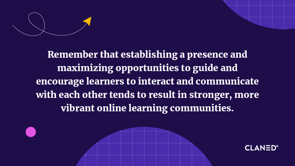 Remember that establishing a presence, and maximizing opportunities to guide and encourage learners to interact and communicate with each other tends to result in stronger, more vibrant online learning communities.