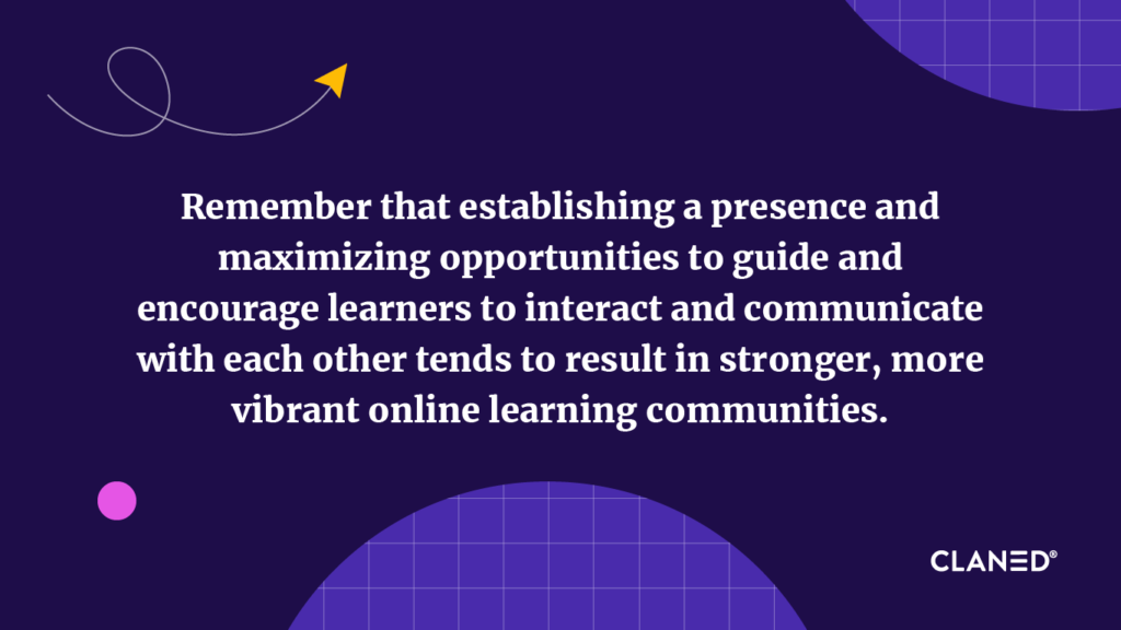 Remember that establishing a presence, and maximizing opportunities to guide and encourage learners to interact and communicate with each other tends to result in stronger, more vibrant online learning communities. 