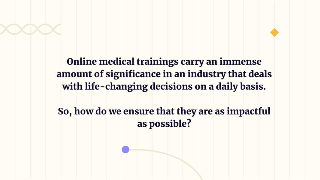 Online medical trainings carry an immense amount of significance in an industry that deals with life-changing decisions on a daily basis. 
So, how do we ensure that they are as impactful as possible?
