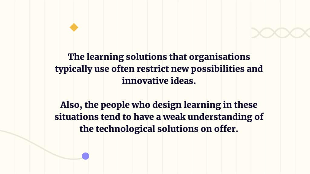 The learning solutions that organisations typically use often restrict new possibilities and innovative ideas. 
Also, the people who design learning in these situations tend to have a weak understanding of the technological solutions on offer.