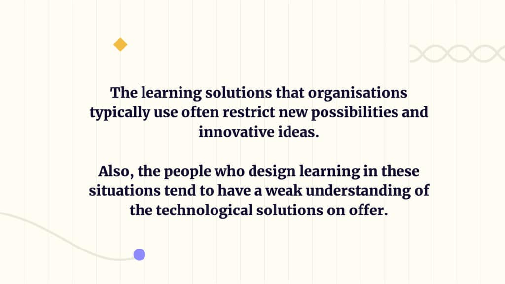 The learning solutions that organisations typically use often restrict new possibilities and innovative ideas. 
Also, the people who design learning in these situations tend to have a weak understanding of the technological solutions on offer.
