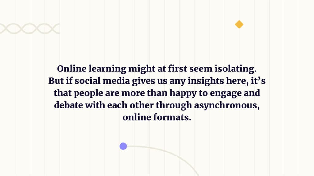 Online learning might at first seem isolating. But if social media gives us any insights here, it’s that people are more than happy to engage and debate with each other through asynchronous, online formats.