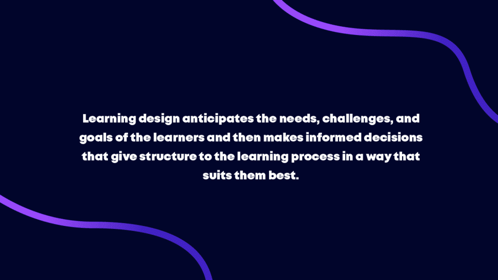 Learning design anticipates the needs, challenges, and goals of the learners and then makes informed decisions that give structure to the learning process in a way that suits them best