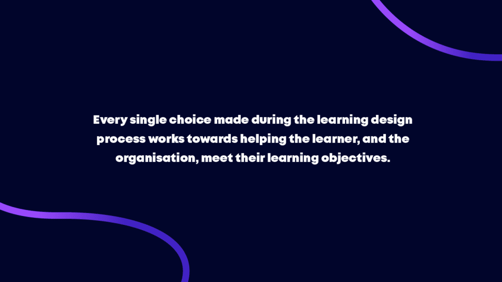 Every single choice made during the learning design process works towards helping the learner, and the organisation, meet those specific learning objectives